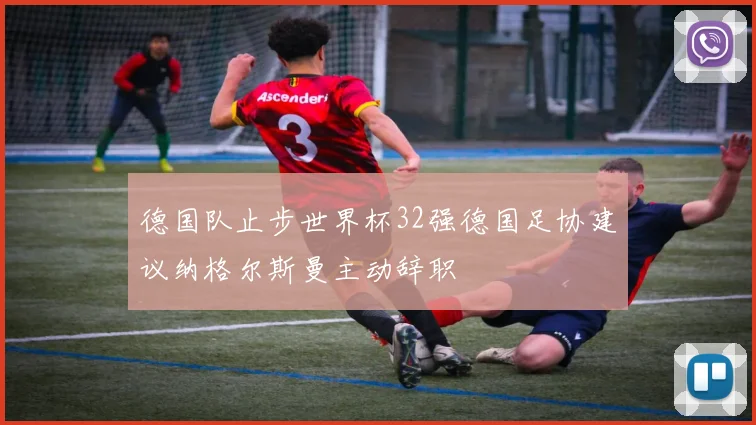 德国队止步世界杯32强德国足协建议纳格尔斯曼主动辞职
