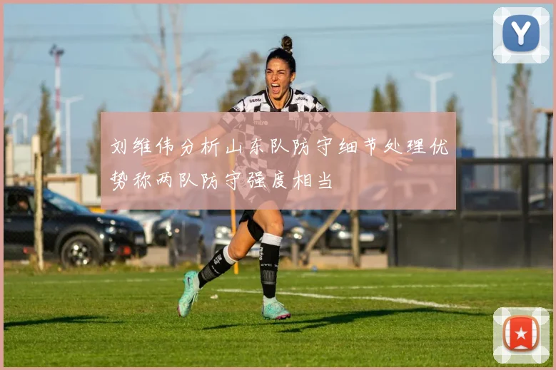 刘维伟分析山东队防守细节处理优势称两队防守强度相当