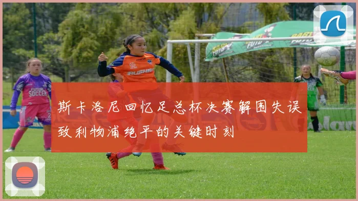 斯卡洛尼回忆足总杯决赛解围失误致利物浦绝平的关键时刻