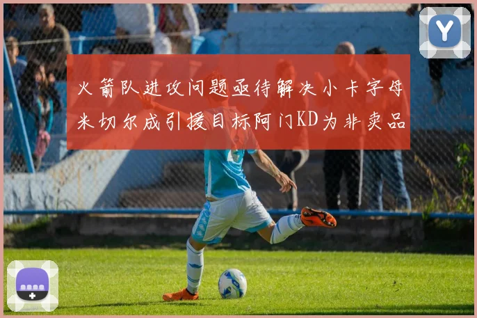 火箭队进攻问题亟待解决小卡字母米切尔成引援目标阿门KD为非卖品