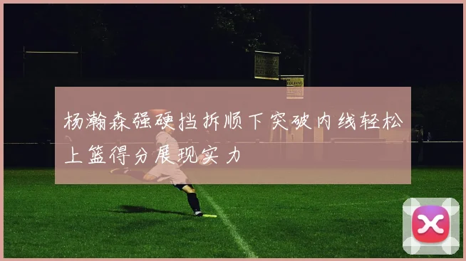 杨瀚森强硬挡拆顺下突破内线轻松上篮得分展现实力