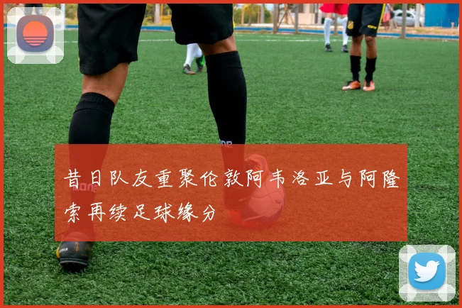 昔日队友重聚伦敦阿韦洛亚与阿隆索再续足球缘分