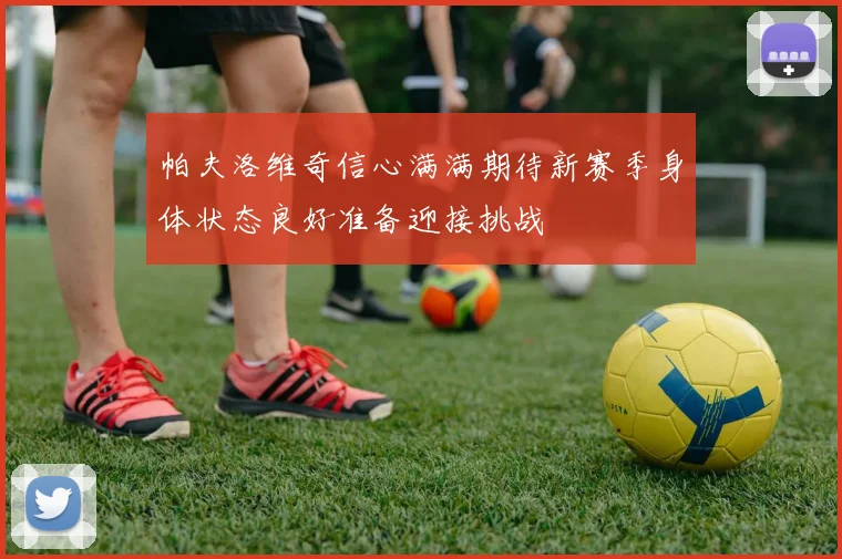 帕夫洛维奇信心满满期待新赛季身体状态良好准备迎接挑战