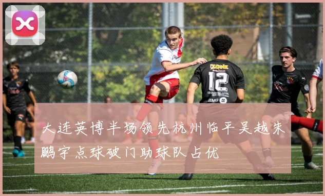 大连英博半场领先杭州临平吴越朱鹏宇点球破门助球队占优