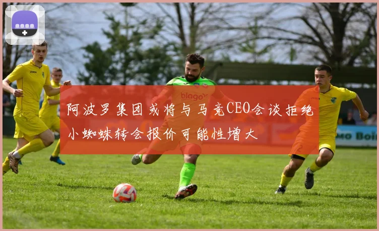 阿波罗集团或将与马竞CEO会谈拒绝小蜘蛛转会报价可能性增大
