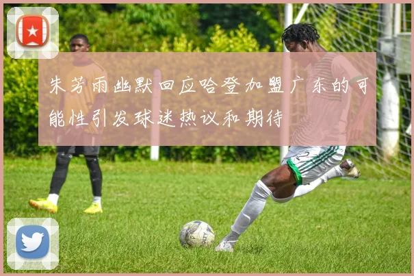 朱芳雨幽默回应哈登加盟广东的可能性引发球迷热议和期待