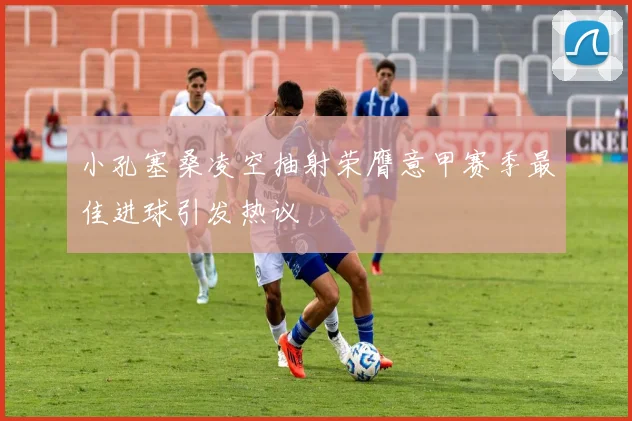 小孔塞桑凌空抽射荣膺意甲赛季最佳进球引发热议
