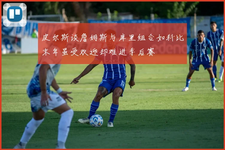皮尔斯谈詹姆斯与库里组合如科比末年虽受欢迎却难进季后赛