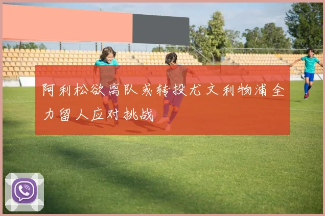 阿利松欲离队或转投尤文利物浦全力留人应对挑战