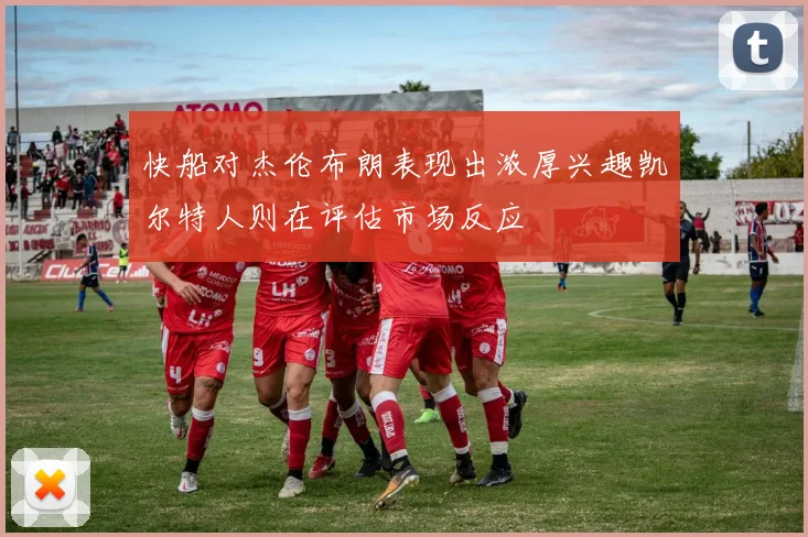 快船对杰伦布朗表现出浓厚兴趣凯尔特人则在评估市场反应