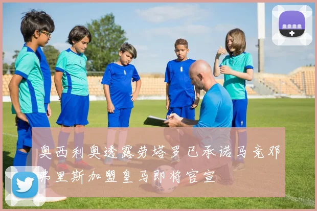 奥西利奥透露劳塔罗已承诺马竞邓弗里斯加盟皇马即将官宣