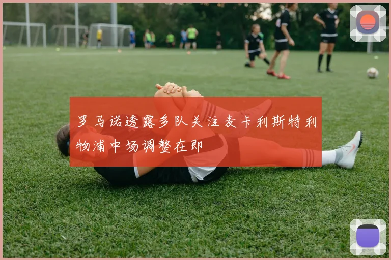 罗马诺透露多队关注麦卡利斯特利物浦中场调整在即