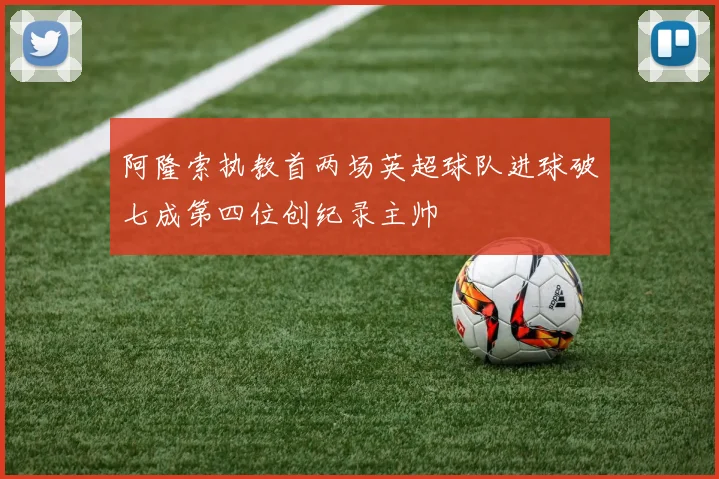 阿隆索执教首两场英超球队进球破七成第四位创纪录主帅