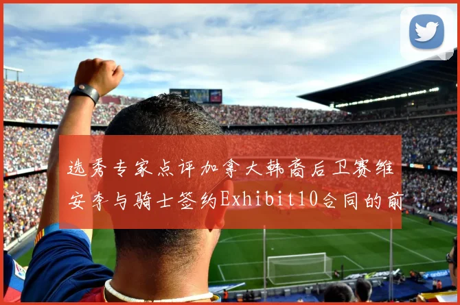 选秀专家点评加拿大韩裔后卫赛维安李与骑士签约Exhibit10合同的前景分析