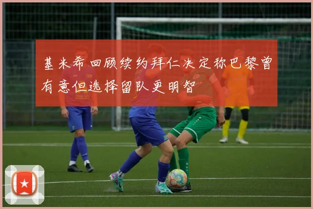 基米希回顾续约拜仁决定称巴黎曾有意但选择留队更明智