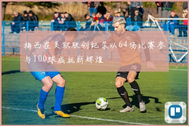 梅西在美职联创纪录以64场比赛参与100球成就新辉煌